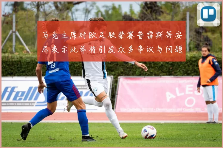 马竞主席对欧足联禁赛普雷斯蒂安尼表示此举将引发众多争议与问题