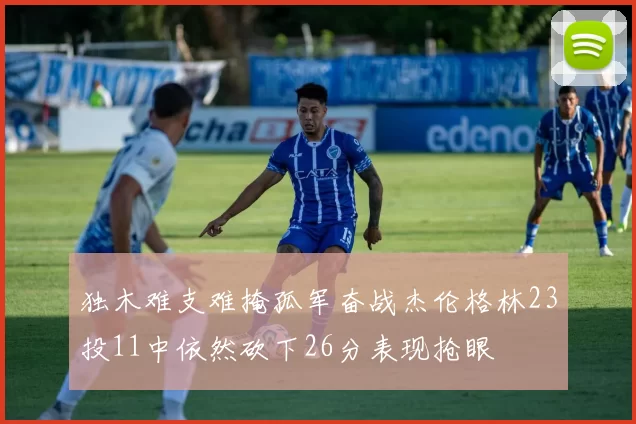 独木难支难掩孤军奋战杰伦格林23投11中依然砍下26分表现抢眼