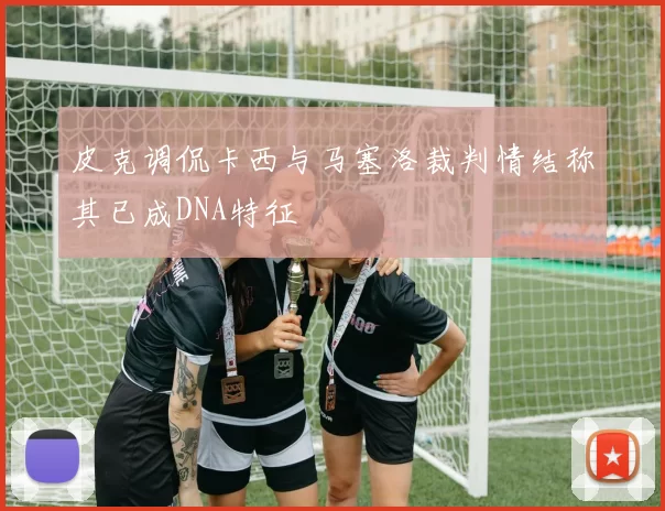 皮克调侃卡西与马塞洛裁判情结称其已成DNA特征