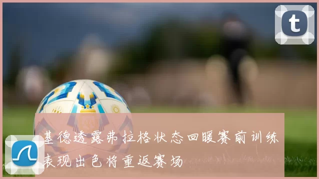 基德透露弗拉格状态回暖赛前训练表现出色将重返赛场