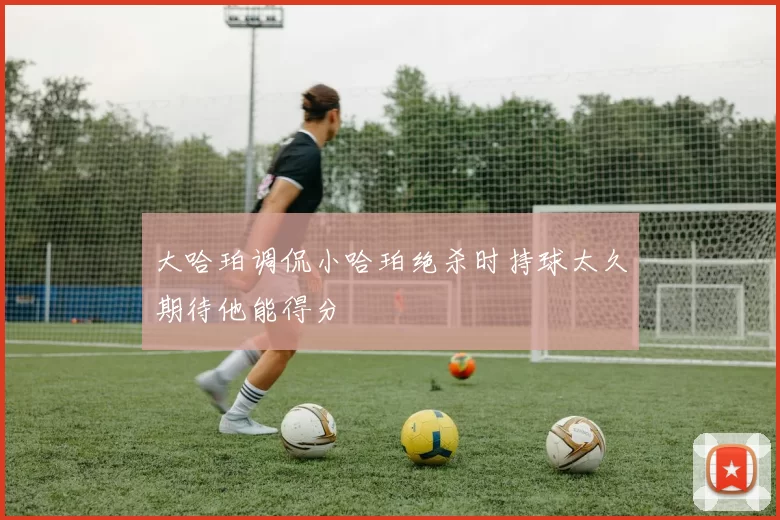 大哈珀调侃小哈珀绝杀时持球太久期待他能得分