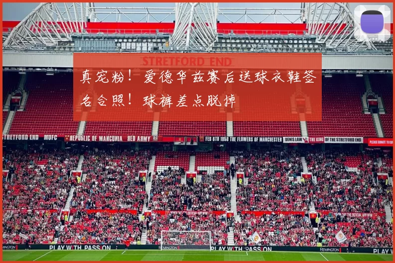 真宠粉！爱德华兹赛后送球衣鞋签名合照！球裤差点脱掉