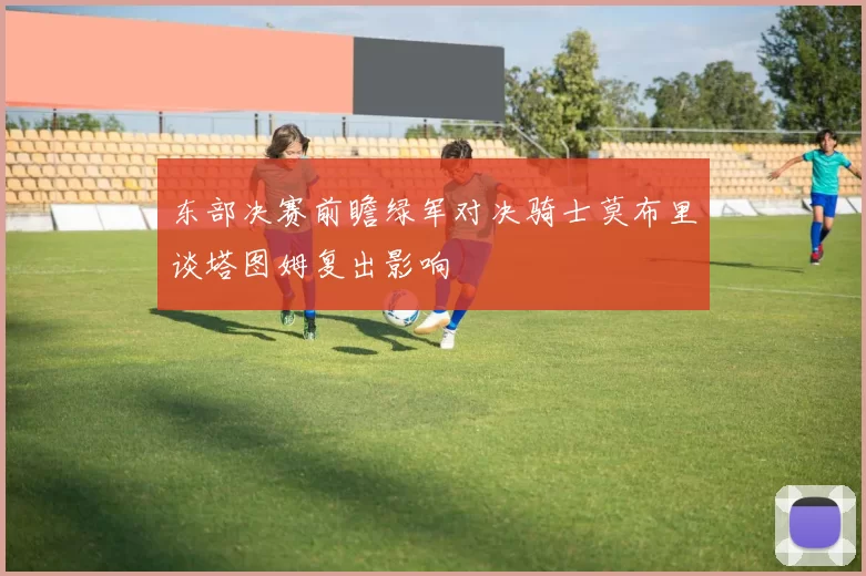东部决赛前瞻绿军对决骑士莫布里谈塔图姆复出影响