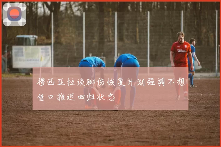 穆西亚拉谈脚伤恢复计划强调不想借口推迟回归状态