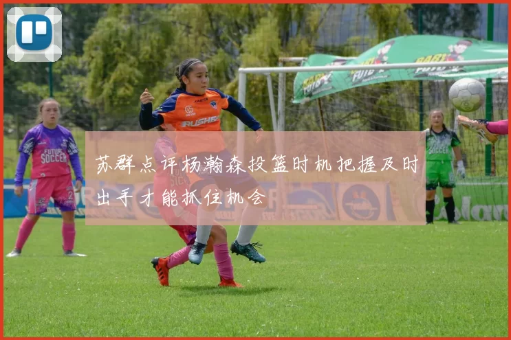 苏群点评杨瀚森投篮时机把握及时出手才能抓住机会
