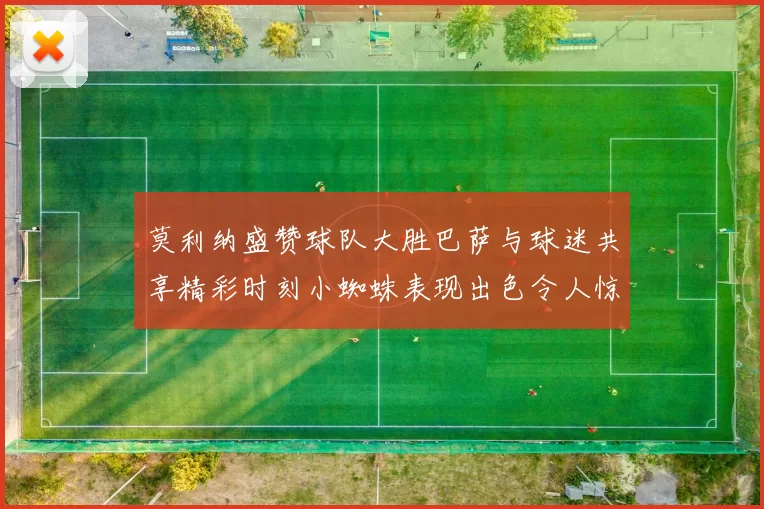 莫利纳盛赞球队大胜巴萨与球迷共享精彩时刻小蜘蛛表现出色令人惊艳