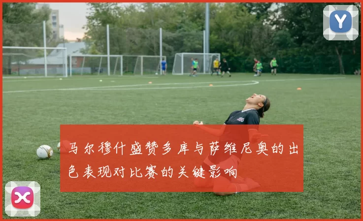 马尔穆什盛赞多库与萨维尼奥的出色表现对比赛的关键影响