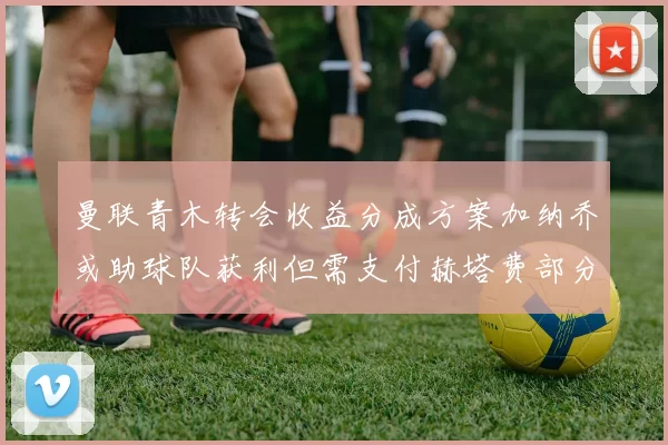 曼联青木转会收益分成方案加纳乔或助球队获利但需支付赫塔费部分收益