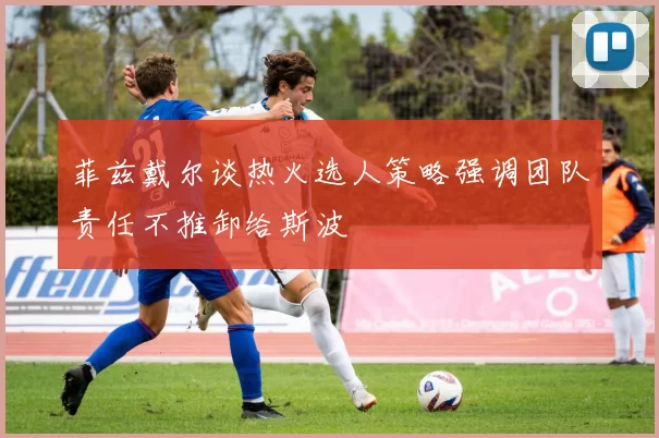 菲兹戴尔谈热火选人策略强调团队责任不推卸给斯波