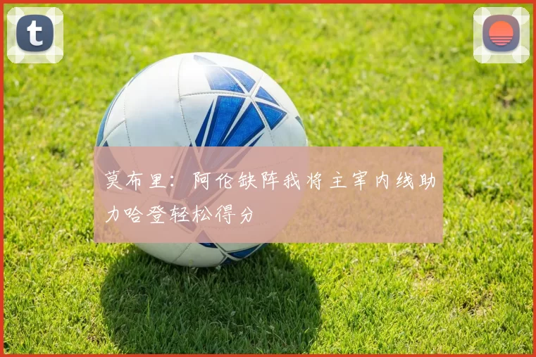 莫布里：阿伦缺阵我将主宰内线助力哈登轻松得分