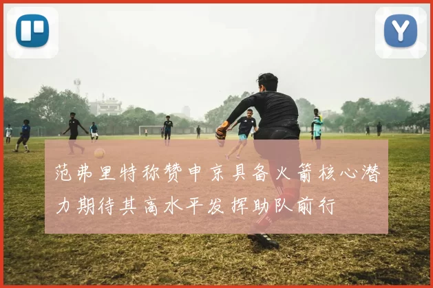 范弗里特称赞申京具备火箭核心潜力期待其高水平发挥助队前行