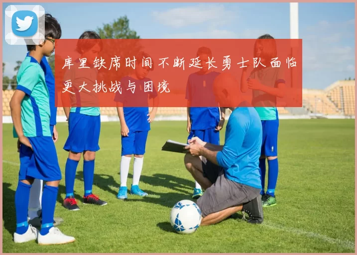 库里缺席时间不断延长勇士队面临更大挑战与困境