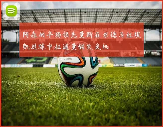 阿森纳半场领先曼斯菲尔德马杜埃凯进球中柱道曼错失良机