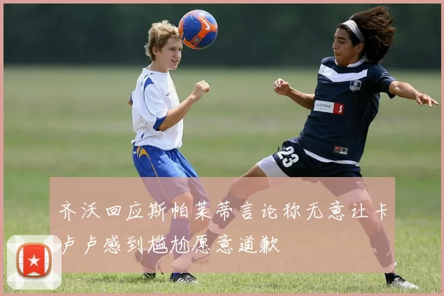 齐沃回应斯帕莱蒂言论称无意让卡卢卢感到尴尬愿意道歉