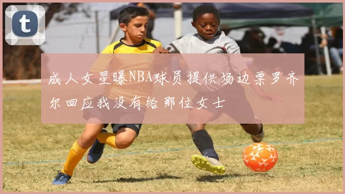 成人女星曝NBA球员提供场边票罗齐尔回应我没有给那位女士