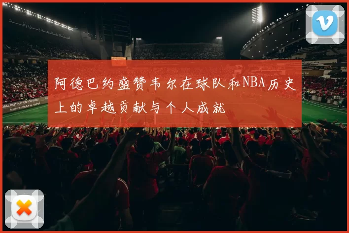 阿德巴约盛赞韦尔在球队和NBA历史上的卓越贡献与个人成就