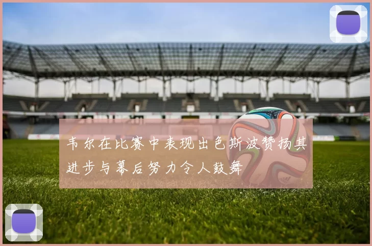 韦尔在比赛中表现出色斯波赞扬其进步与幕后努力令人鼓舞
