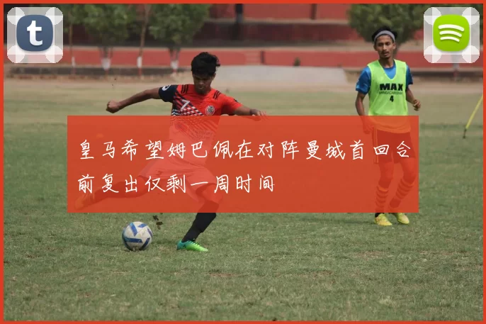 皇马希望姆巴佩在对阵曼城首回合前复出仅剩一周时间