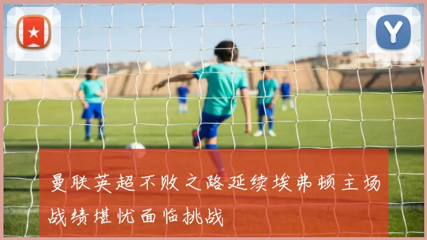 曼联英超不败之路延续埃弗顿主场战绩堪忧面临挑战