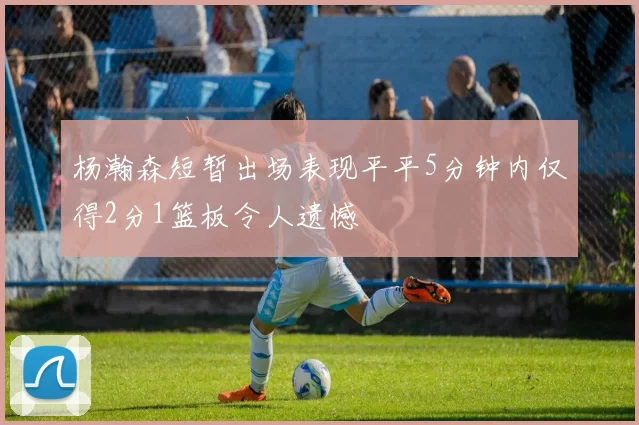杨瀚森短暂出场表现平平5分钟内仅得2分1篮板令人遗憾