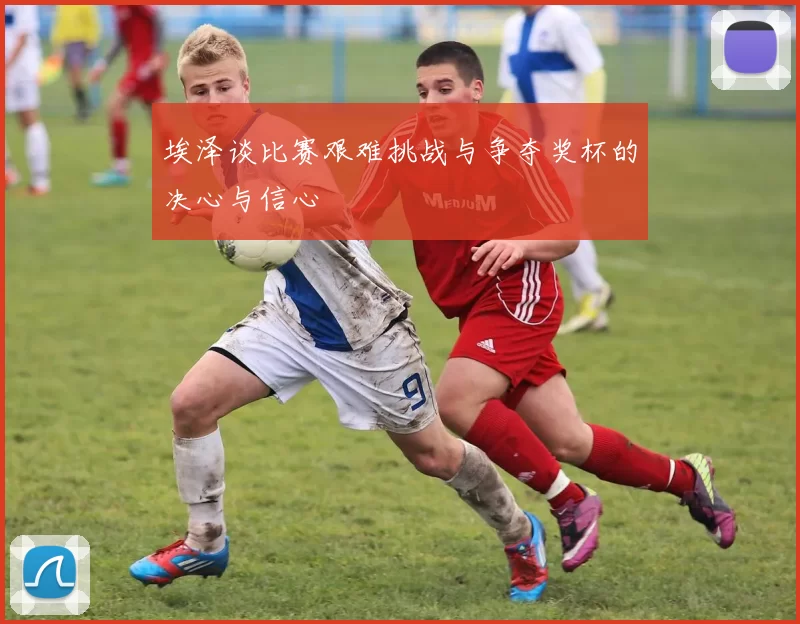 埃泽谈比赛艰难挑战与争夺奖杯的决心与信心