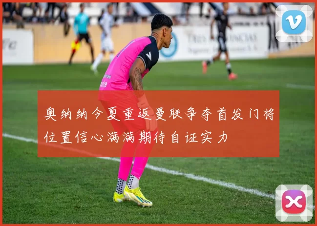 奥纳纳今夏重返曼联争夺首发门将位置信心满满期待自证实力