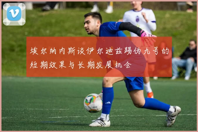 埃尔纳内斯谈伊尔迪兹踢伪九号的短期效果与长期发展机会
