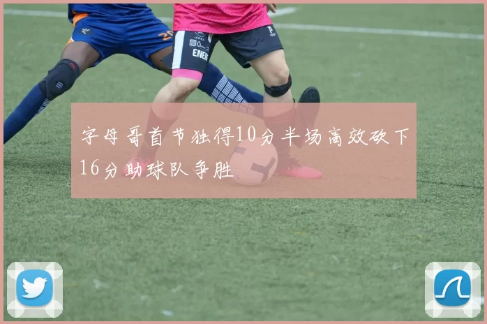 字母哥首节独得10分半场高效砍下16分助球队争胜