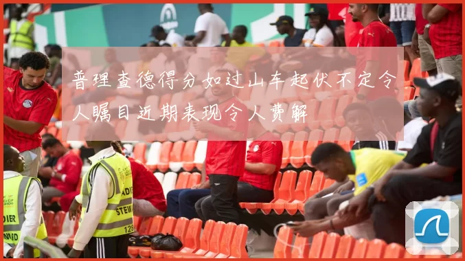 普理查德得分如过山车起伏不定令人瞩目近期表现令人费解